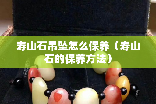 壽山石吊墜怎么保養（壽山石的保養方法）