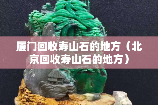 廈門回收壽山石的地方（北京回收壽山石的地方）