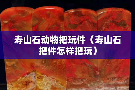 壽山石動物把玩件（壽山石把件怎樣把玩）