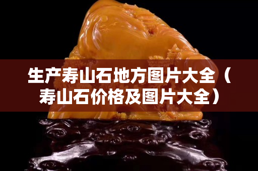 生產壽山石地方圖片大全（壽山石價格及圖片大全）