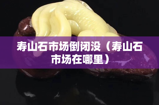 壽山石市場(chǎng)倒閉沒(méi)（壽山石市場(chǎng)在哪里）