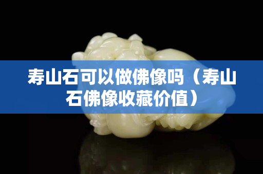 壽山石可以做佛像嗎（壽山石佛像收藏價值）