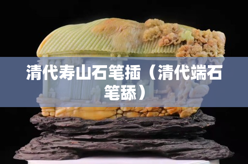 清代壽山石筆插（清代端石筆舔）