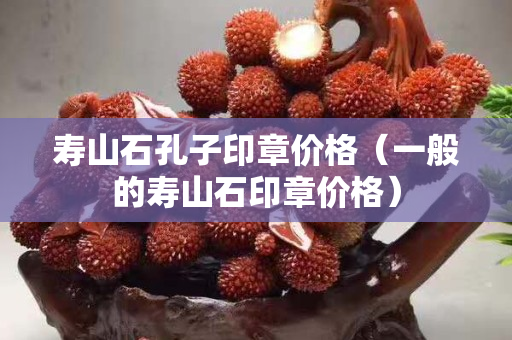 壽山石孔子印章價格（一般的壽山石印章價格）