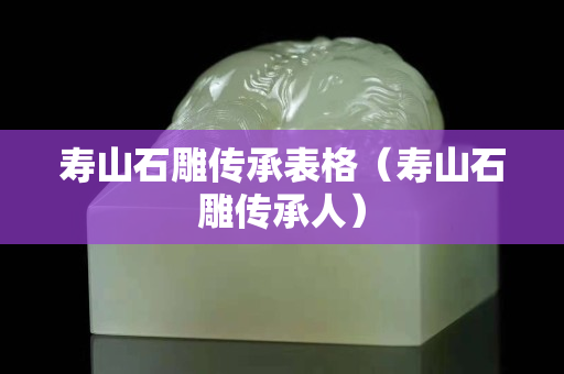 壽山石雕傳承表格(壽山石雕傳承人) 壽山石雕傳承表格(壽山石雕傳承人)