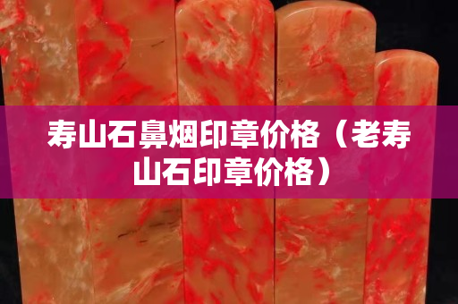 壽山石鼻煙印章價格(老壽山石印章價格) 壽山石鼻煙印章價格(老壽山石印章價格)