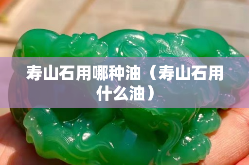 壽山石用哪種油（壽山石用什么油）