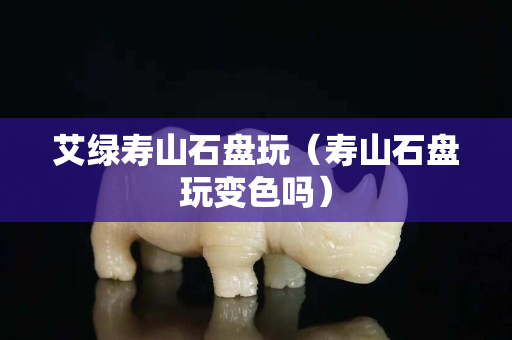 艾綠壽山石盤玩（壽山石盤玩變色嗎）