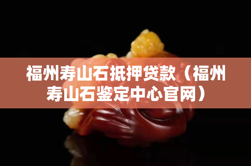 福州壽山石抵押貸款（福州壽山石鑒定中心官網(wǎng)）