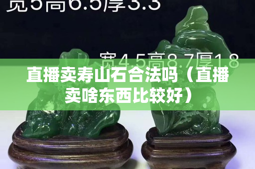 直播賣壽山石合法嗎（直播賣啥東西比較好）