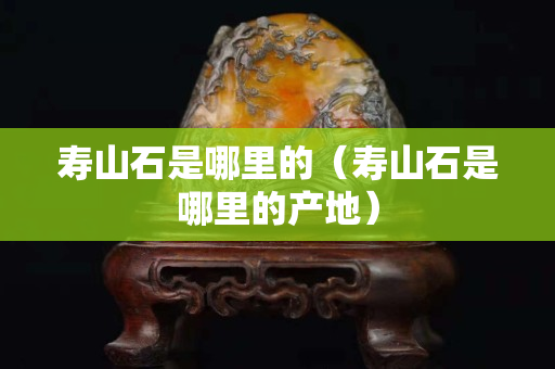 壽山石是哪里的（壽山石是哪里的產地）