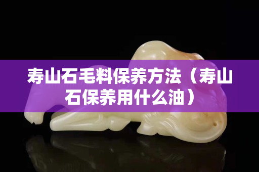 壽山石毛料保養(yǎng)方法（壽山石保養(yǎng)用什么油）