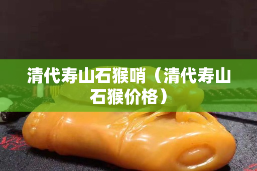 清代壽山石猴哨（清代壽山石猴價格）