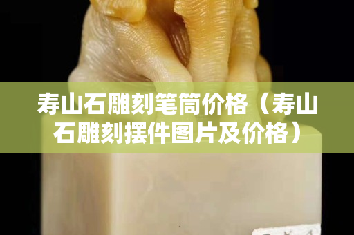 壽山石雕刻筆筒價格（壽山石雕刻擺件圖片及價格）