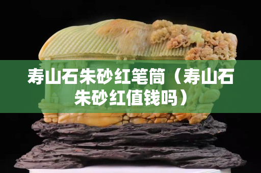 壽山石朱砂紅筆筒（壽山石朱砂紅值錢嗎）