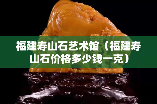 福建壽山石藝術館（福建壽山石價格多少錢一克）