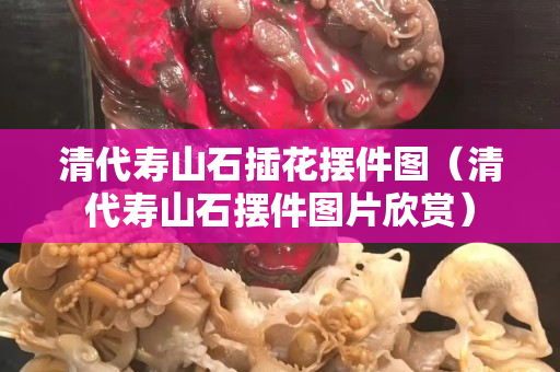 清代壽山石插花擺件圖（清代壽山石擺件圖片欣賞）