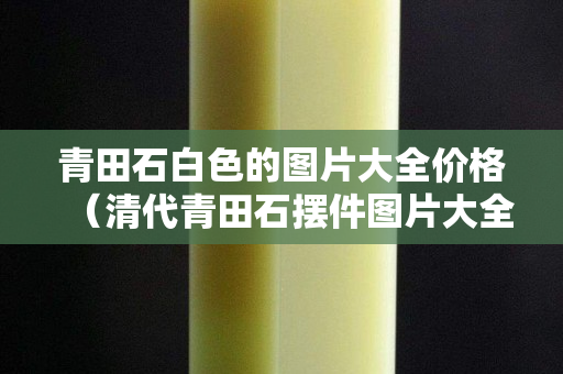 青田石白色的圖片大全價格(清代青田石擺件圖片大全) 青田石白色的圖片大全價格(清代青田石擺件圖片大全)