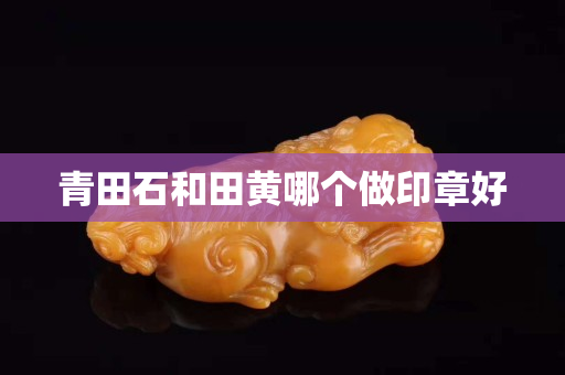 青田石和田黃哪個做印章好 青田石和田黃哪個做印章好