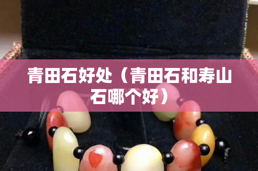青田石好處（青田石和壽山石哪個好）