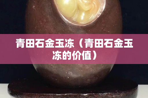 青田石金玉凍(青田石金玉凍的價(jià)值) 青田石金玉凍(青田石金玉凍的價(jià)值)