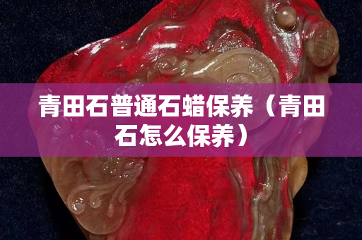 青田石普通石蠟保養(青田石怎么保養) 青田石普通石蠟保養(青田石怎么保養)