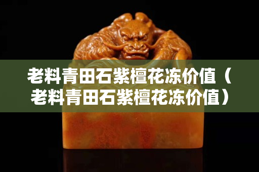 老料青田石紫檀花凍價值(老料青田石紫檀花凍價值) 老料青田石紫檀花凍價值(老料青田石紫檀花凍價值)