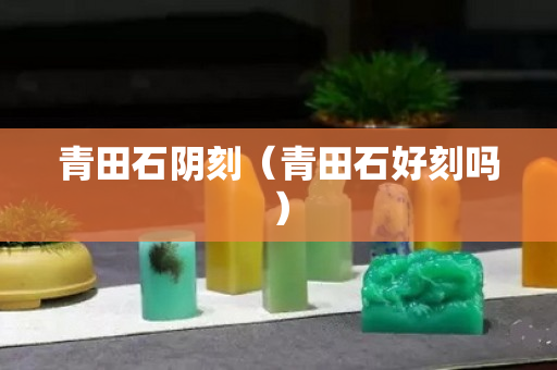 青田石陰刻(青田石好刻嗎) 青田石陰刻(青田石好刻嗎)