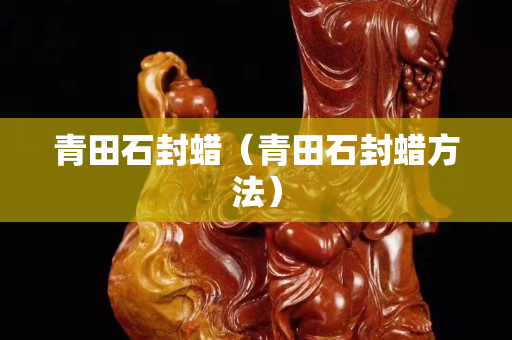 青田石封蠟(青田石封蠟方法) 青田石封蠟(青田石封蠟方法)