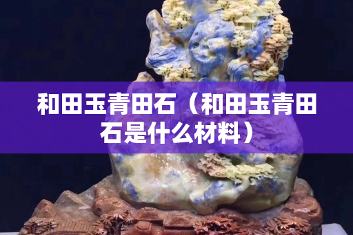 和田玉青田石(和田玉青田石是什么材料) 和田玉青田石(和田玉青田石是什么材料)