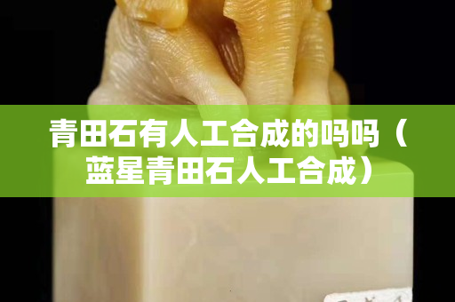 青田石有人工合成的嗎嗎（藍星青田石人工合成）