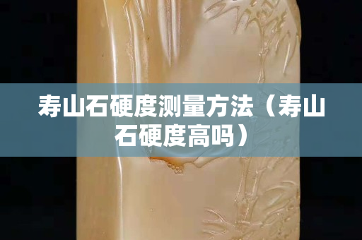 壽山石硬度測量方法（壽山石硬度高嗎）