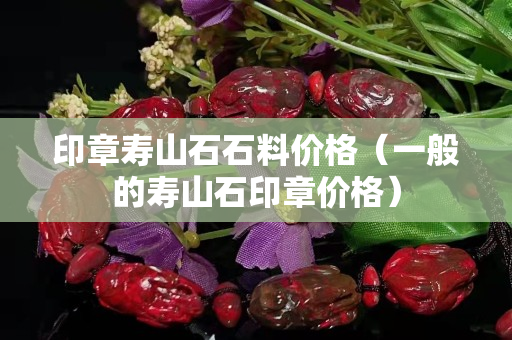 印章壽山石石料價格（一般的壽山石印章價格）