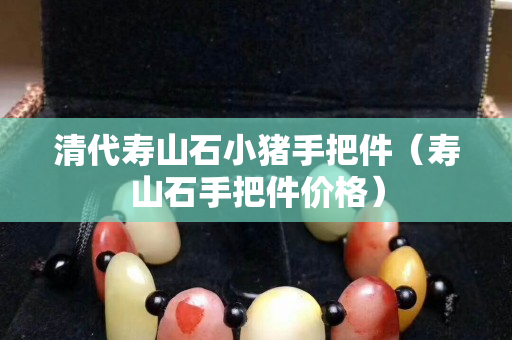 清代壽山石小豬手把件（壽山石手把件價格）