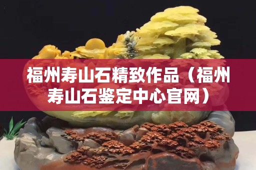 福州壽山石精致作品（福州壽山石鑒定中心官網(wǎng)）