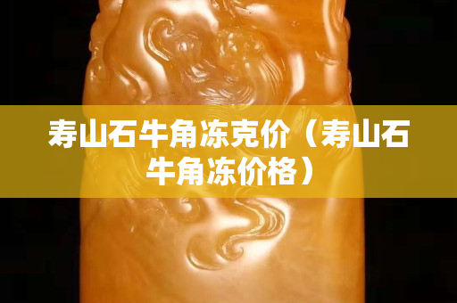 壽山石牛角凍克價(壽山石牛角凍價格) 壽山石牛角凍克價(壽山石牛角凍價格)