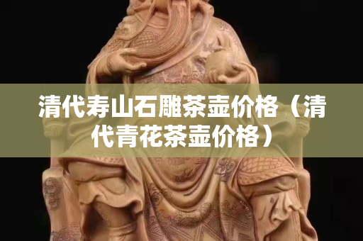 清代壽山石雕茶壺價(jià)格(清代青花茶壺價(jià)格) 清代壽山石雕茶壺價(jià)格(清代青花茶壺價(jià)格)