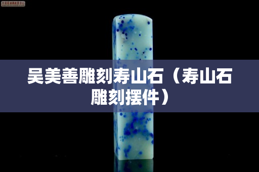 吳美善雕刻壽山石(壽山石雕刻擺件) 吳美善雕刻壽山石(壽山石雕刻擺件)