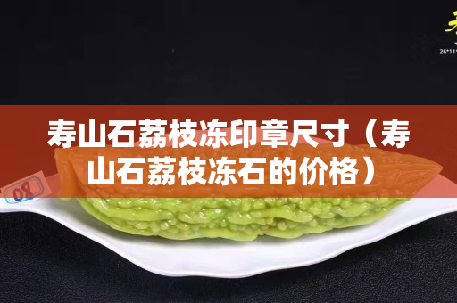 壽山石荔枝凍印章尺寸(壽山石荔枝凍石的價格) 壽山石荔枝凍印章尺寸(壽山石荔枝凍石的價格)