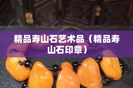 精品壽山石藝術品(精品壽山石印章) 精品壽山石藝術品(精品壽山石印章)