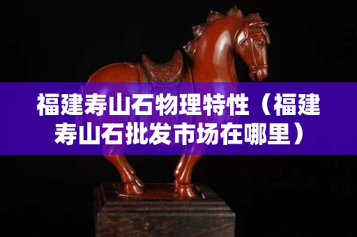 福建壽山石物理特性（福建壽山石批發(fā)市場(chǎng)在哪里）