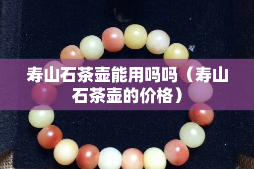 壽山石茶壺能用嗎嗎(壽山石茶壺的價格) 壽山石茶壺能用嗎嗎(壽山石茶壺的價格)