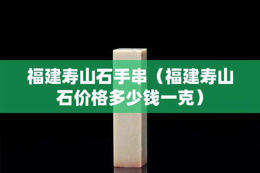 福建壽山石手串(福建壽山石價格多少錢一克) 福建壽山石手串(福建壽山石價格多少錢一克)