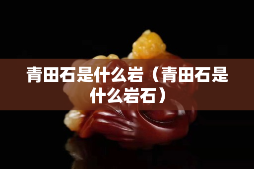青田石是什么巖(青田石是什么巖石) 青田石是什么巖(青田石是什么巖石)