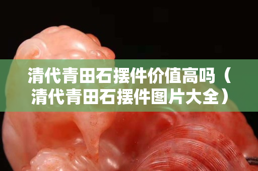 清代青田石擺件價值高嗎(清代青田石擺件圖片大全) 清代青田石擺件價值高嗎(清代青田石擺件圖片大全)
