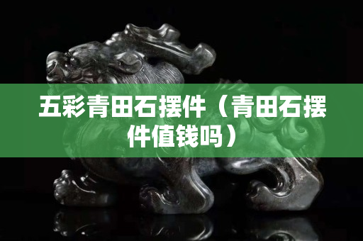 五彩青田石擺件(青田石擺件值錢嗎) 五彩青田石擺件(青田石擺件值錢嗎)