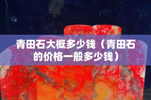 青田石大概多少錢(qián)（青田石的價(jià)格一般多少錢(qián)）
