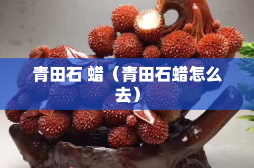 青田石 蠟(青田石蠟怎么去) 青田石 蠟(青田石蠟怎么去)