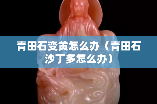 青田石變黃怎么辦(青田石沙丁多怎么辦) 青田石變黃怎么辦(青田石沙丁多怎么辦)