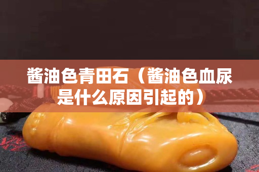 醬油色青田石（醬油色血尿是什么原因引起的）